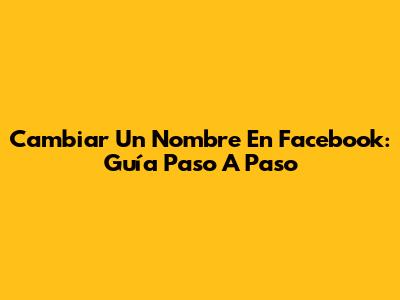 Cambiar Un Nombre En Facebook: Guía Paso A Paso