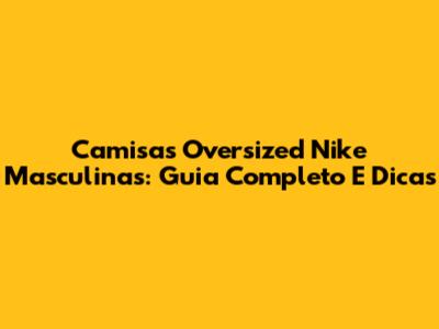 Camisas Oversized Nike Masculinas: Guia Completo E Dicas