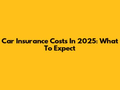 Car Insurance Costs In 2025: What To Expect