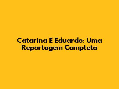 Catarina E Eduardo: Uma Reportagem Completa