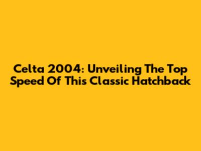 Celta 2004: Unveiling The Top Speed Of This Classic Hatchback