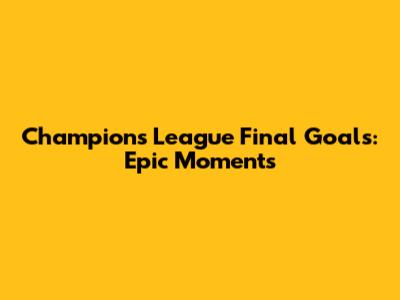 Champions League Final Goals: Epic Moments