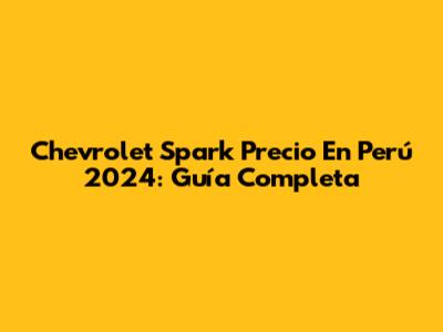 Chevrolet Spark Precio En Perú 2024: Guía Completa