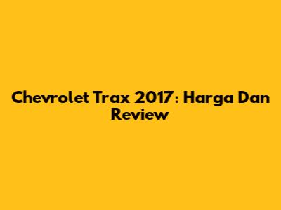 Chevrolet Trax 2017: Harga Dan Review