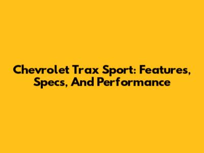 Chevrolet Trax Sport: Features, Specs, And Performance