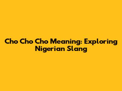 Cho Cho Cho Meaning: Exploring Nigerian Slang