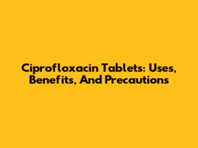 Ciprofloxacin Tablets: Uses, Benefits, And Precautions