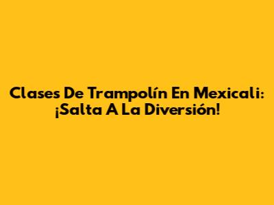 Clases De Trampolín En Mexicali: ¡Salta A La Diversión!