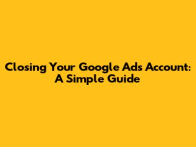 Closing Your Google Ads Account: A Simple Guide