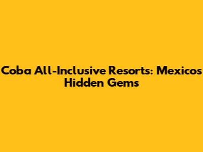 Coba All-Inclusive Resorts: Mexico's Hidden Gems