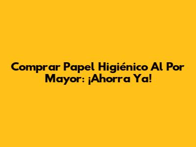 Comprar Papel Higiénico Al Por Mayor: ¡Ahorra Ya!