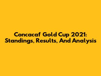 Concacaf Gold Cup 2021: Standings, Results, And Analysis
