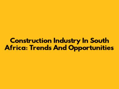 Construction Industry In South Africa: Trends And Opportunities