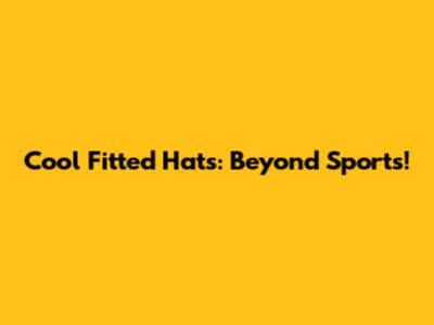 Cool Fitted Hats: Beyond Sports!