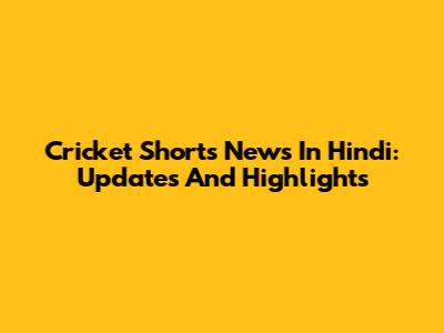 Cricket Shorts News In Hindi: Updates And Highlights