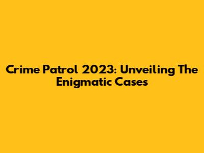 Crime Patrol 2023: Unveiling The Enigmatic Cases