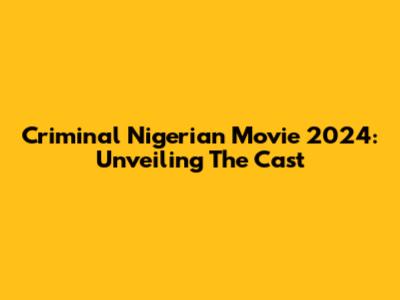 Criminal Nigerian Movie 2024: Unveiling The Cast