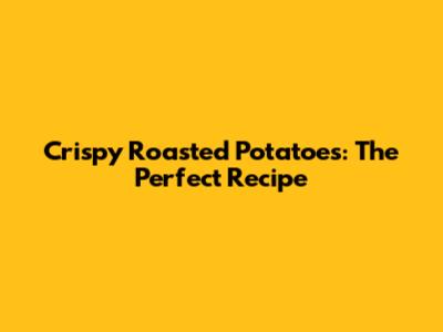 Crispy Roasted Potatoes: The Perfect Recipe