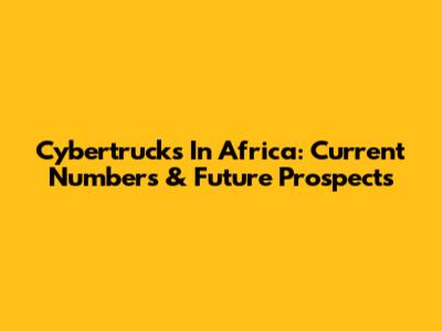 Cybertrucks In Africa: Current Numbers & Future Prospects