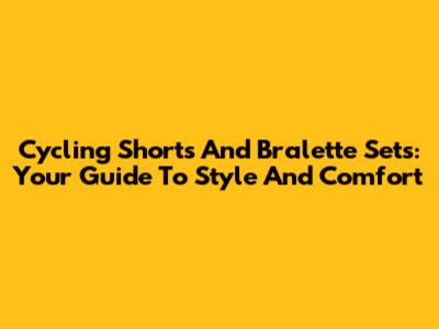 Cycling Shorts And Bralette Sets: Your Guide To Style And Comfort