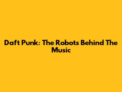 Daft Punk: The Robots Behind The Music