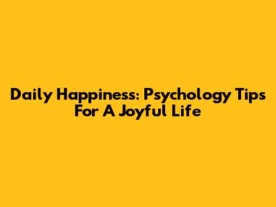 Daily Happiness: Psychology Tips For A Joyful Life