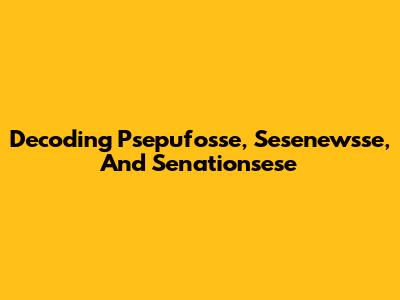 Decoding Psepufosse, Sesenewsse, And Senationsese