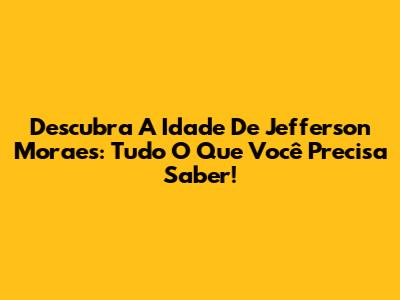 Descubra A Idade De Jefferson Moraes: Tudo O Que Você Precisa Saber!