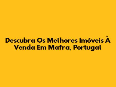 Descubra Os Melhores Imóveis À Venda Em Mafra, Portugal