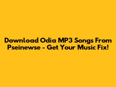 Download Odia MP3 Songs From Pseinewse - Get Your Music Fix!
