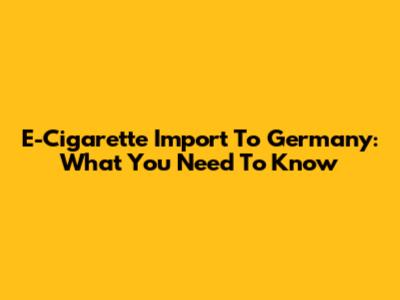 E-Cigarette Import To Germany: What You Need To Know