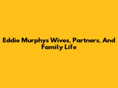 Eddie Murphy's Wives, Partners, And Family Life