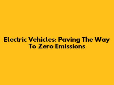 Electric Vehicles: Paving The Way To Zero Emissions