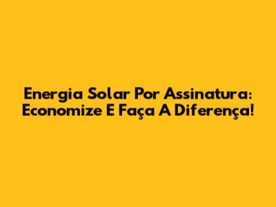 Energia Solar Por Assinatura: Economize E Faça A Diferença!