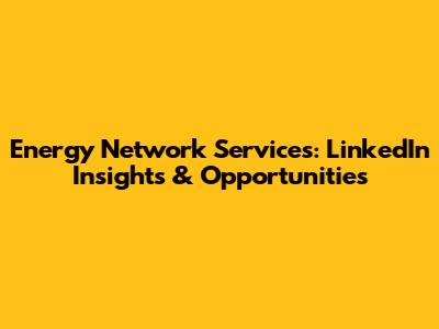 Energy Network Services: LinkedIn Insights & Opportunities