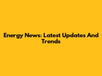 Energy News: Latest Updates And Trends