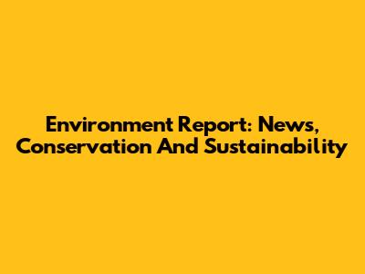 Environment Report: News, Conservation And Sustainability