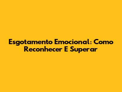 Esgotamento Emocional: Como Reconhecer E Superar