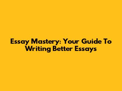Essay Mastery: Your Guide To Writing Better Essays