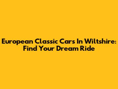 European Classic Cars In Wiltshire: Find Your Dream Ride