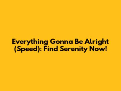 Everything Gonna Be Alright (Speed): Find Serenity Now!