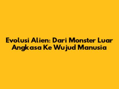 Evolusi Alien: Dari Monster Luar Angkasa Ke Wujud Manusia