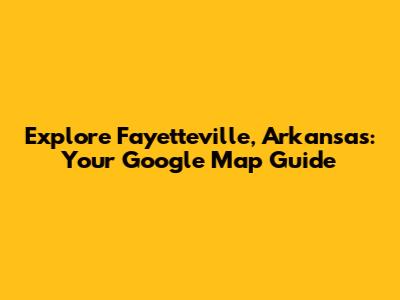 Explore Fayetteville, Arkansas: Your Google Map Guide