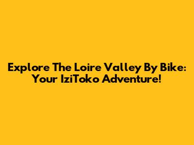 Explore The Loire Valley By Bike: Your IziToko Adventure!