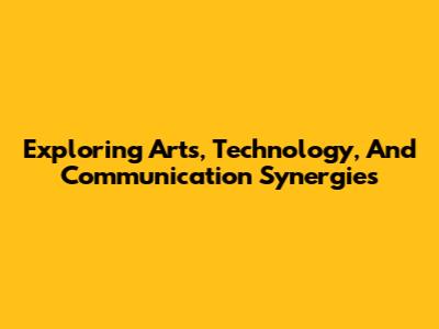 Exploring Arts, Technology, And Communication Synergies