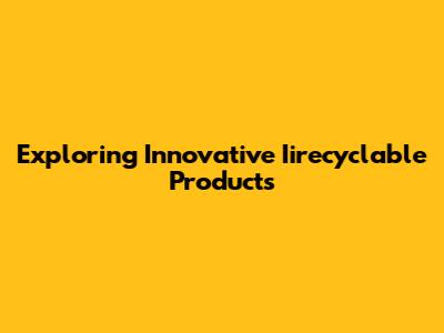 Exploring Innovative Iirecyclable Products