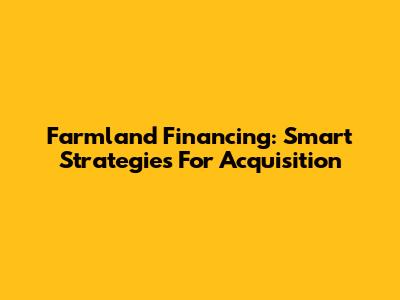 Farmland Financing: Smart Strategies For Acquisition