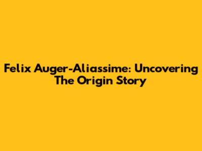 Felix Auger-Aliassime: Uncovering The Origin Story