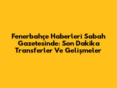 Fenerbahçe Haberleri Sabah Gazetesi'nde: Son Dakika Transferler Ve Gelişmeler