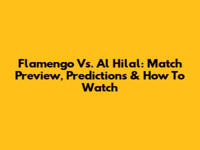 Flamengo Vs. Al Hilal: Match Preview, Predictions & How To Watch